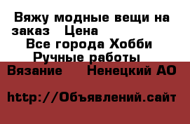 Вяжу модные вещи на заказ › Цена ­ 3000-10000 - Все города Хобби. Ручные работы » Вязание   . Ненецкий АО